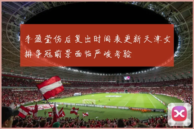 李盈莹伤后复出时间表更新天津女排争冠前景面临严峻考验