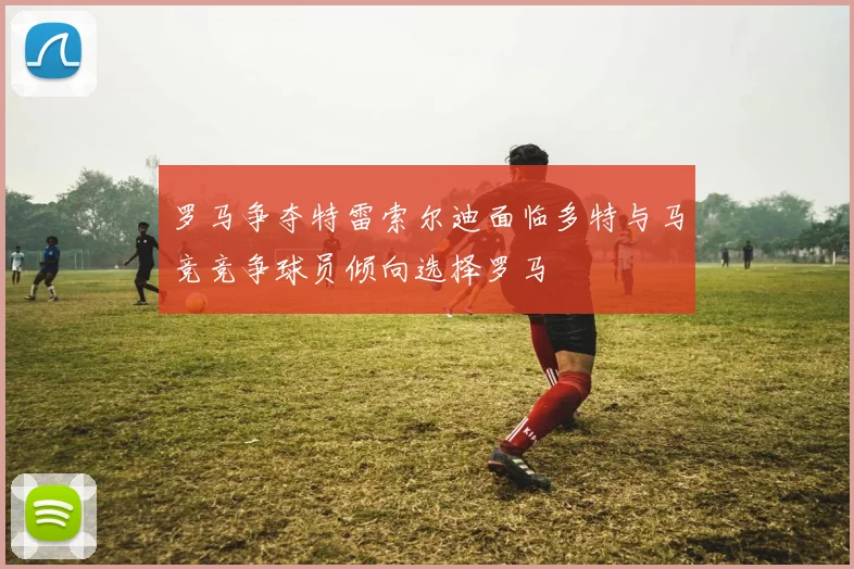 罗马争夺特雷索尔迪面临多特与马竞竞争球员倾向选择罗马
