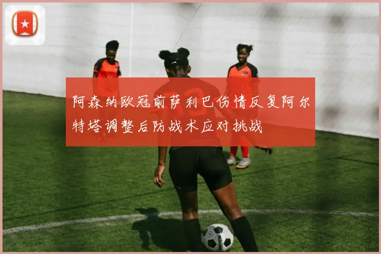 阿森纳欧冠前萨利巴伤情反复阿尔特塔调整后防战术应对挑战