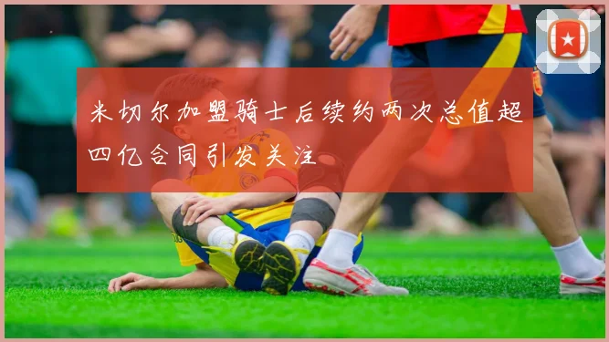 米切尔加盟骑士后续约两次总值超四亿合同引发关注