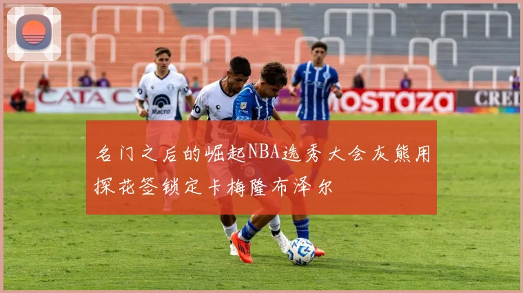 名门之后的崛起NBA选秀大会灰熊用探花签锁定卡梅隆布泽尔