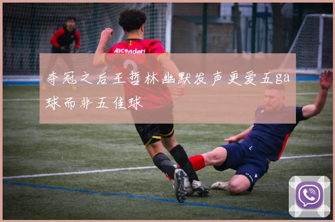 夺冠之后王哲林幽默发声更爱五ga球而非五佳球