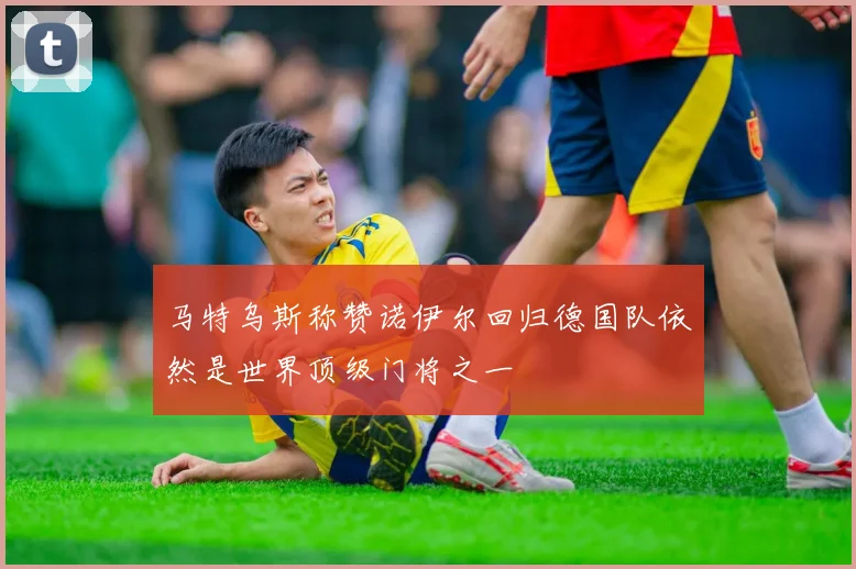 马特乌斯称赞诺伊尔回归德国队依然是世界顶级门将之一