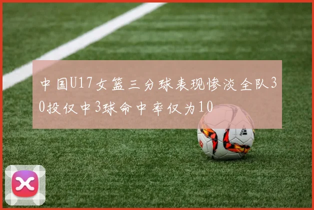 中国U17女篮三分球表现惨淡全队30投仅中3球命中率仅为10