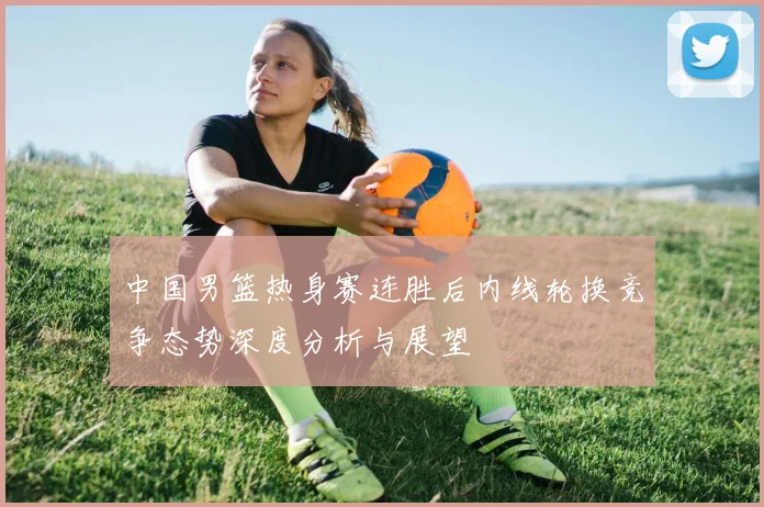 中国男篮热身赛连胜后内线轮换竞争态势深度分析与展望