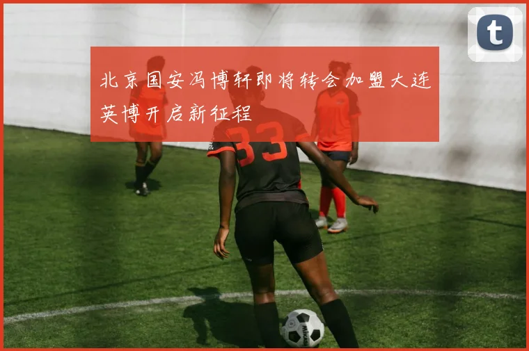 北京国安冯博轩即将转会加盟大连英博开启新征程