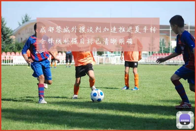 成都蓉城外援谈判加速推进夏季转会锋线补强目标已清晰明确