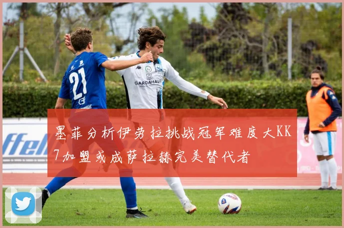 墨菲分析伊劳拉挑战冠军难度大KK7加盟或成萨拉赫完美替代者
