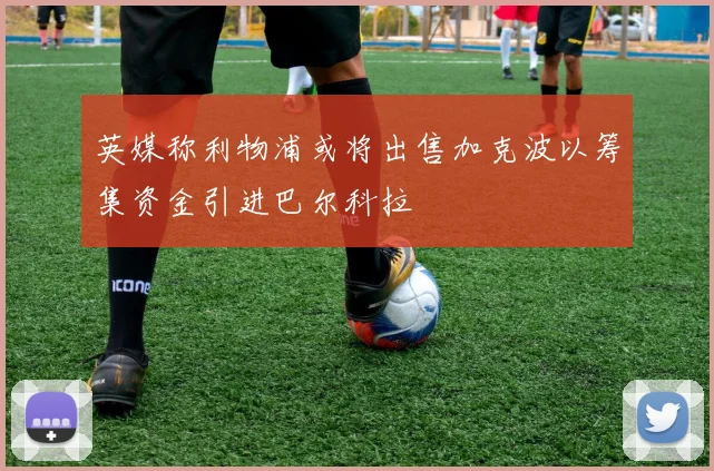 英媒称利物浦或将出售加克波以筹集资金引进巴尔科拉