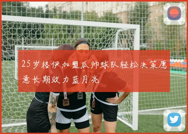 25岁格伊加盟瓜帅球队轻松决策愿意长期效力蓝月亮