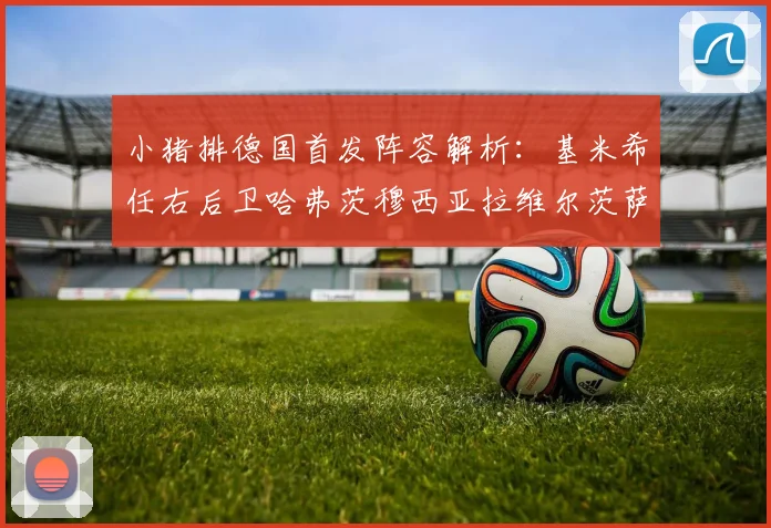 小猪排德国首发阵容解析：基米希任右后卫哈弗茨穆西亚拉维尔茨萨内齐聚一堂