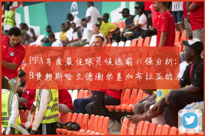 PFA年度最佳球员候选前六强分析：B费赖斯哈兰德谢尔基加布拉亚的表现对比