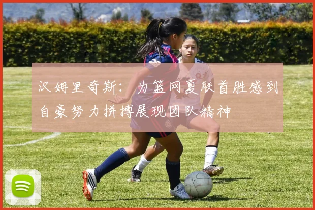 汉姆里奇斯：为篮网夏联首胜感到自豪努力拼搏展现团队精神