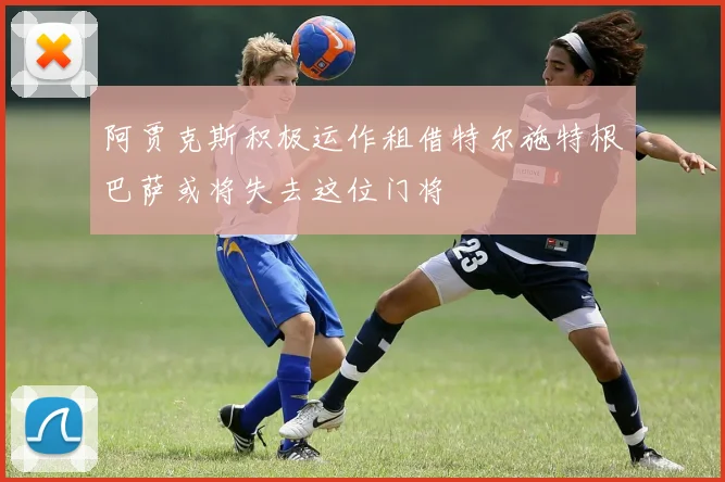阿贾克斯积极运作租借特尔施特根巴萨或将失去这位门将
