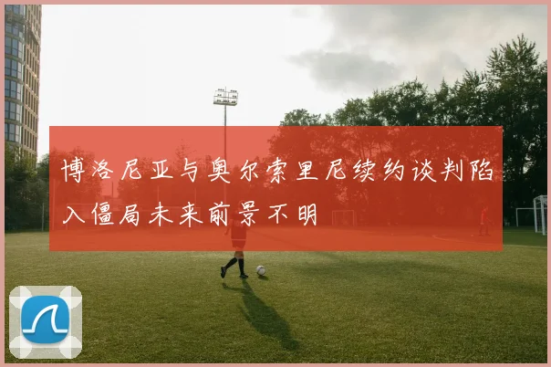 博洛尼亚与奥尔索里尼续约谈判陷入僵局未来前景不明