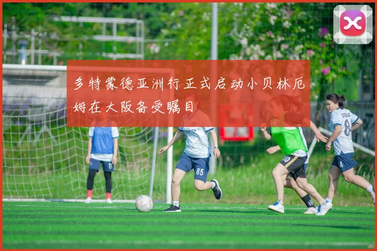 多特蒙德亚洲行正式启动小贝林厄姆在大阪备受瞩目