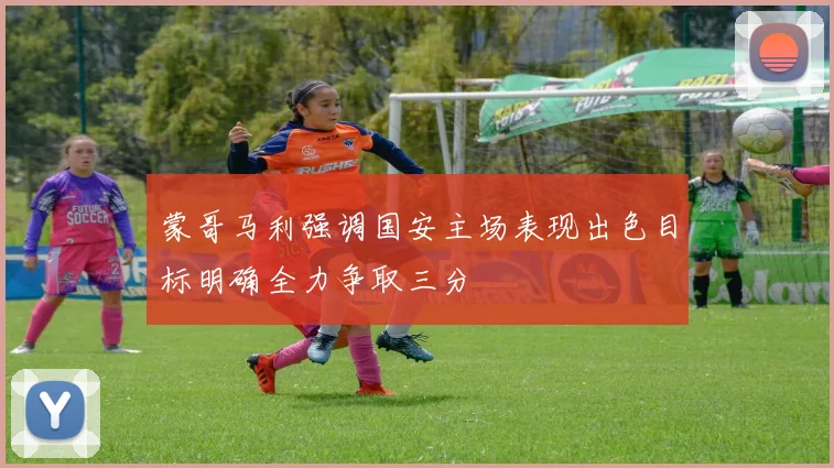 蒙哥马利强调国安主场表现出色目标明确全力争取三分