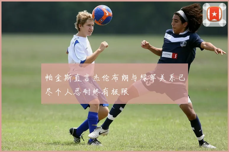 帕金斯直言杰伦布朗与绿军关系已尽个人忍耐终有极限