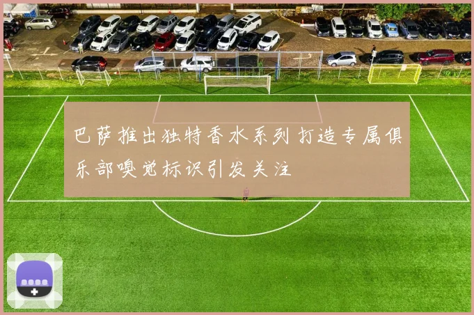 巴萨推出独特香水系列打造专属俱乐部嗅觉标识引发关注