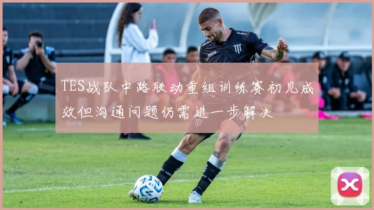 TES战队中路联动重组训练赛初见成效但沟通问题仍需进一步解决