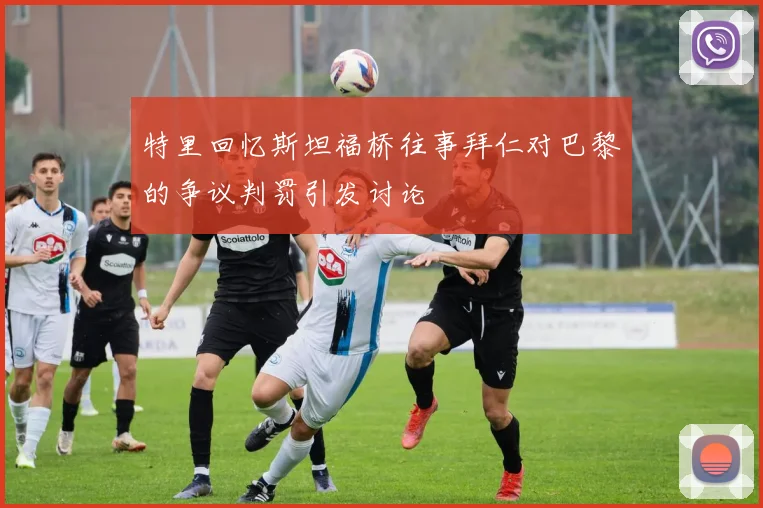 特里回忆斯坦福桥往事拜仁对巴黎的争议判罚引发讨论