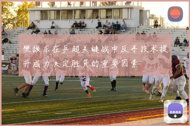 樊振东在乒超关键战中反手技术提升成为决定胜负的重要因素